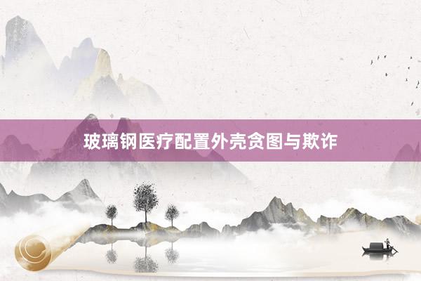玻璃钢医疗配置外壳贪图与欺诈
