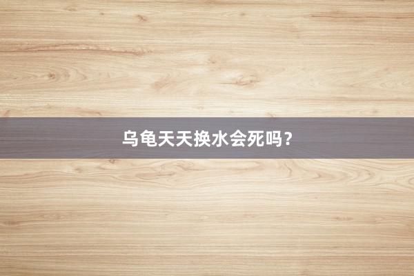 乌龟天天换水会死吗？